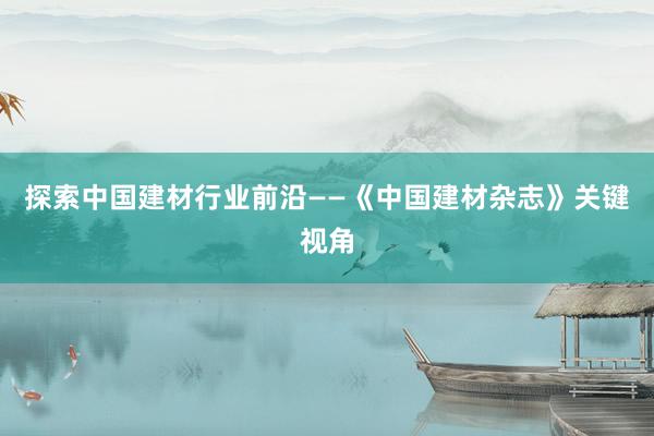 探索中国建材行业前沿——《中国建材杂志》关键视角